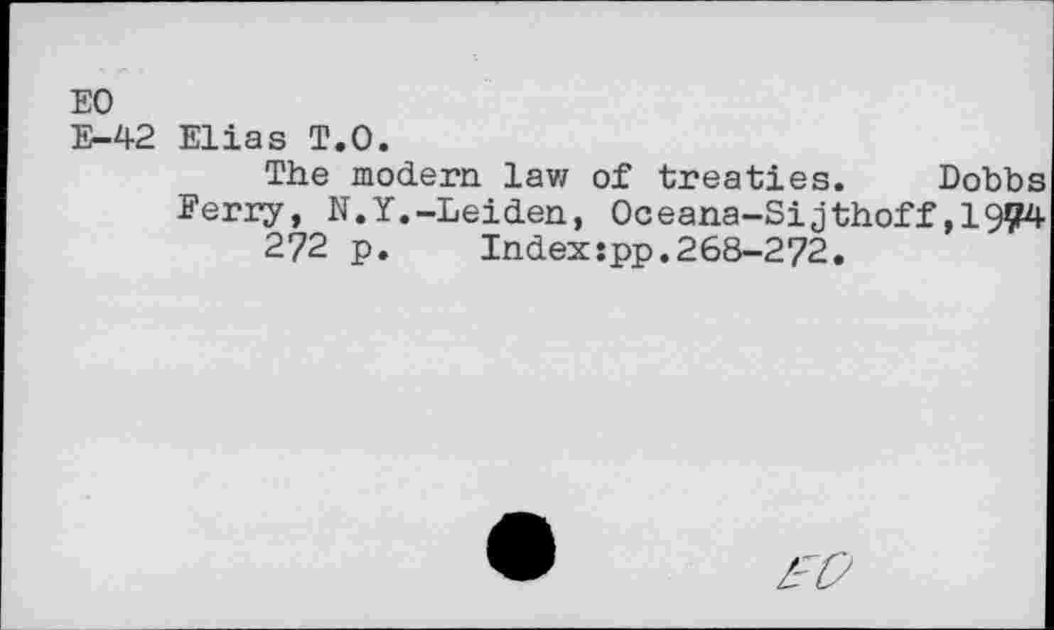 ﻿EO
E-42 Elias T.O.
The modern lavz of treaties. Dobbs Eerry, N.Y.-Leiden, Oceana-Sijthoff,1904 272 p. Index:pp.268-272.